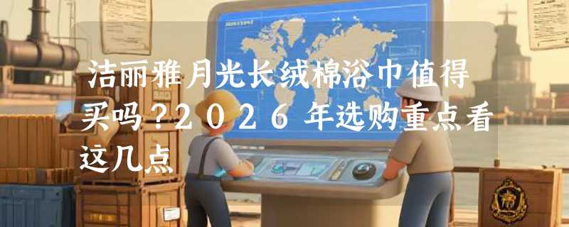 洁丽雅月光长绒棉浴巾值得买吗？2026年选购重点看这几点