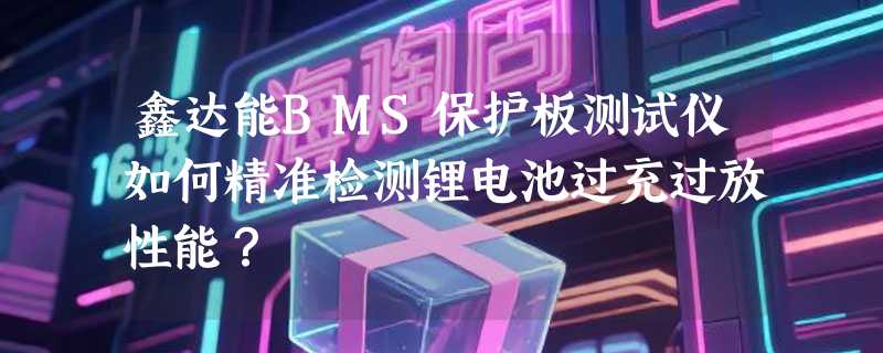 鑫达能BMS保护板测试仪如何精准检测锂电池过充过放性能？
