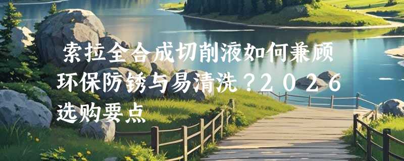 索拉全合成切削液如何兼顾环保防锈与易清洗？2026选购要点