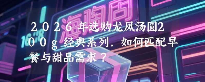 2026年选购龙凤汤圆200g经典系列，如何匹配早餐与甜品需求？