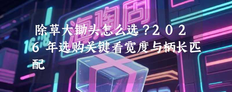 除草大锄头怎么选？2026年选购关键看宽度与柄长匹配
