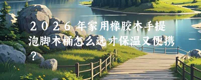 2026年家用橡胶木手提泡脚木桶怎么选才保温又便携？