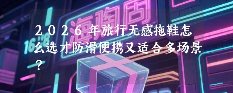 2026年旅行无感拖鞋怎么选才防滑便携又适合多场景？