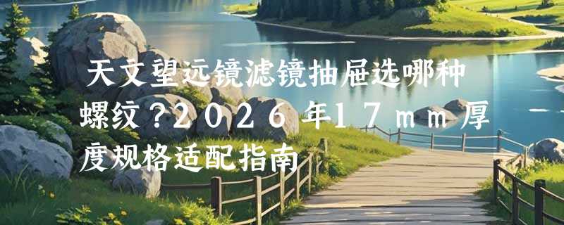 天文望远镜滤镜抽屉选哪种螺纹？2026年17mm厚度规格适配指南