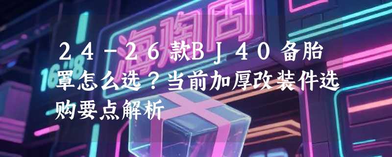 24-26款BJ40备胎罩怎么选？当前加厚改装件选购要点解析