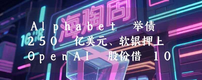 Alphabet 举债 250 亿美元、软银押上 OpenAI 股份借 100 亿：AI 军备竞赛烧钱无止境