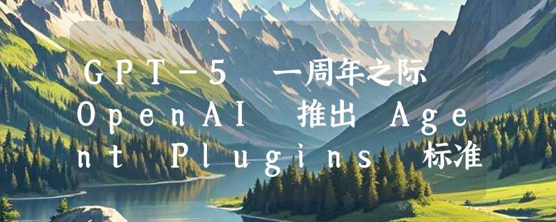 GPT-5 一周年之际 OpenAI 推出 Agent Plugins 标准：终结智能体插件碎片化，定义跨客户端互通规范