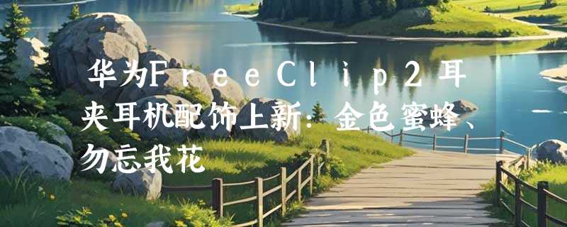 华为FreeClip2耳夹耳机配饰上新：金色蜜蜂、勿忘我花