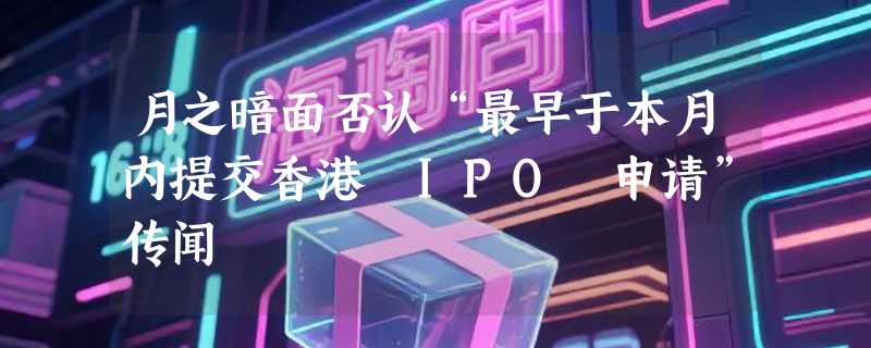 月之暗面否认“最早于本月内提交香港 IPO 申请”传闻