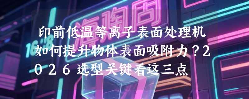 印前低温等离子表面处理机如何提升物体表面吸附力？2026选型关键看这三点
