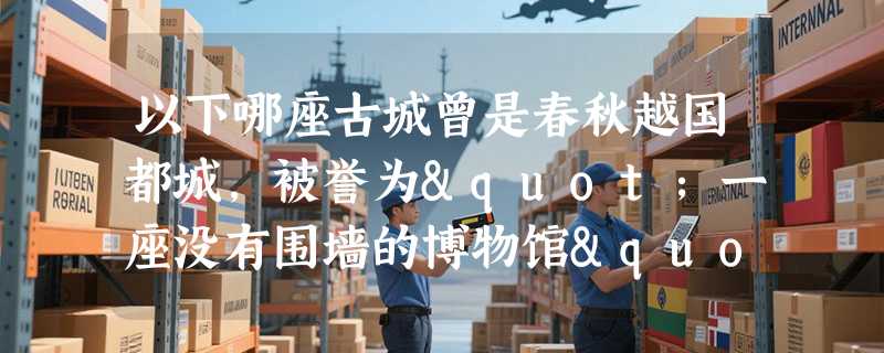 以下哪座古城曾是春秋越国都城，被誉为"一座没有围墙的博物馆"？