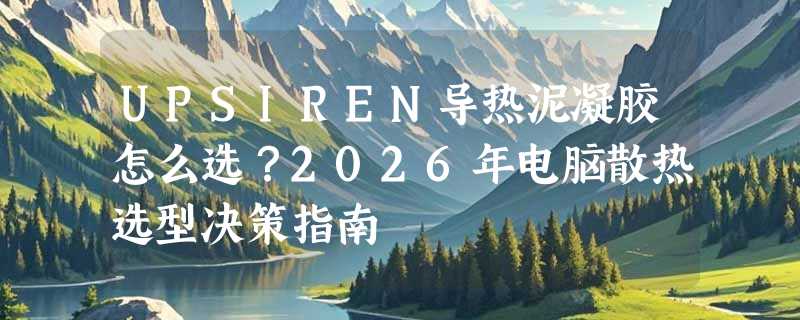 UPSIREN导热泥凝胶怎么选？2026年电脑散热选型决策指南