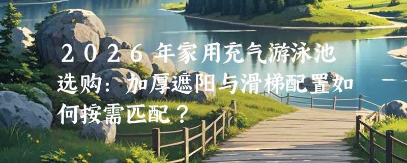 2026年家用充气游泳池选购：加厚遮阳与滑梯配置如何按需匹配？