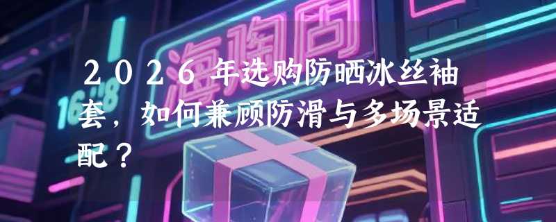 2026年选购防晒冰丝袖套，如何兼顾防滑与多场景适配？