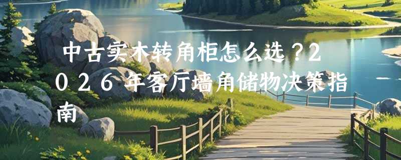 中古实木转角柜怎么选？2026年客厅墙角储物决策指南