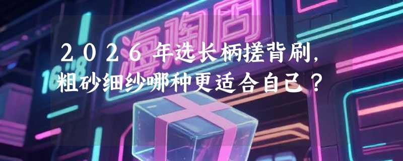 2026年选长柄搓背刷，粗砂细纱哪种更适合自己？