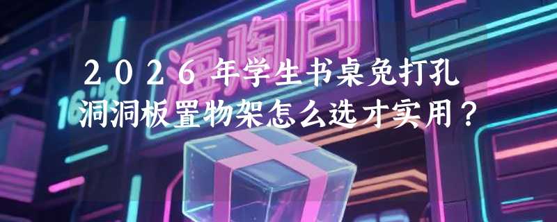 2026年学生书桌免打孔洞洞板置物架怎么选才实用？