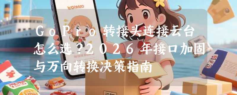 GoPro转接头连接云台怎么选？2026年接口加固与万向转换决策指南