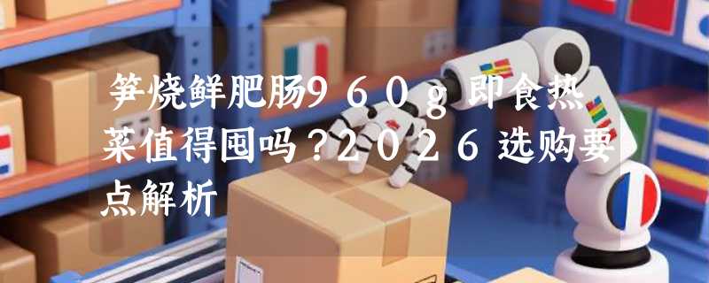 笋烧鲜肥肠960g即食热菜值得囤吗？2026选购要点解析