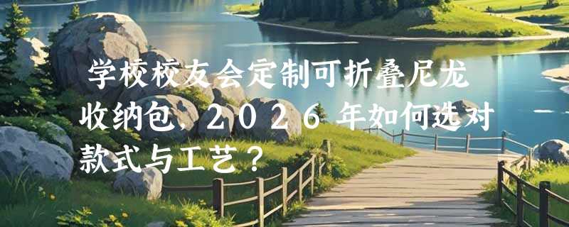 学校校友会定制可折叠尼龙收纳包，2026年如何选对款式与工艺？