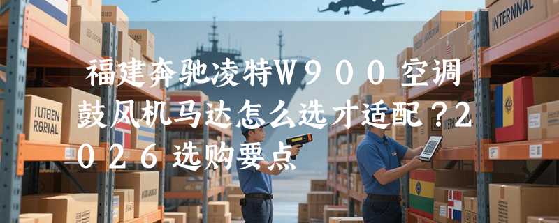 福建奔驰凌特W900空调鼓风机马达怎么选才适配？2026选购要点