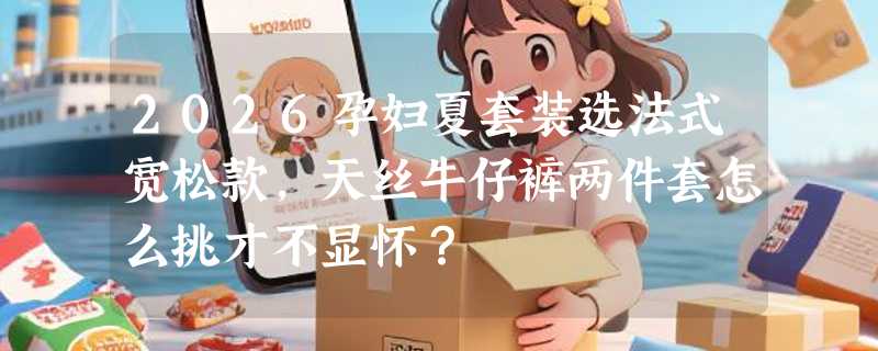 2026孕妇夏套装选法式宽松款，天丝牛仔裤两件套怎么挑才不显怀？