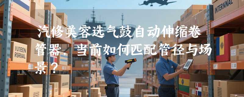 汽修美容选气鼓自动伸缩卷管器，当前如何匹配管径与场景？