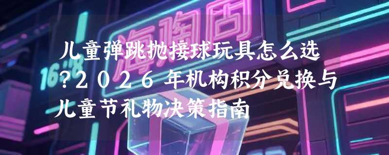 儿童弹跳抛接球玩具怎么选？2026年机构积分兑换与儿童节礼物决策指南