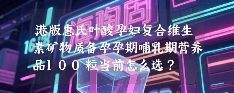 港版惠氏叶酸孕妇复合维生素矿物质备孕孕期哺乳期营养品100粒当前怎么选？