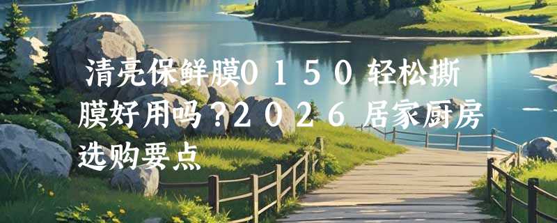 清亮保鲜膜0150轻松撕膜好用吗？2026居家厨房选购要点