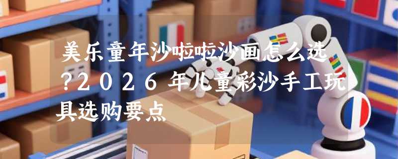 美乐童年沙啦啦沙画怎么选？2026年儿童彩沙手工玩具选购要点