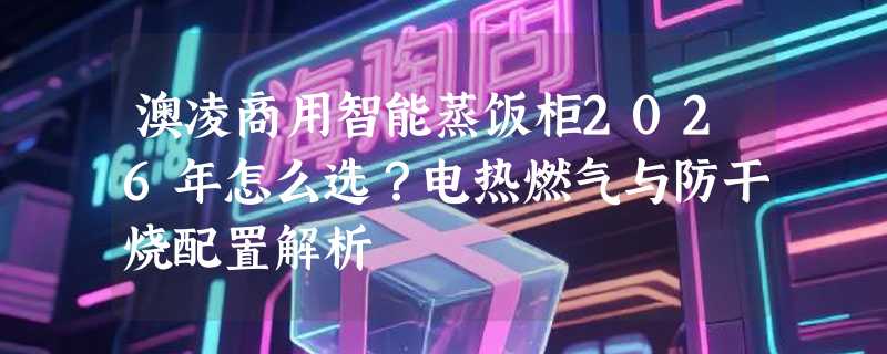 澳凌商用智能蒸饭柜2026年怎么选？电热燃气与防干烧配置解析