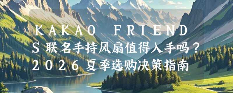 KAKAO FRIENDS联名手持风扇值得入手吗？2026夏季选购决策指南