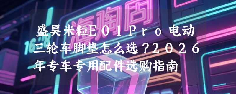 盛昊米粒E01Pro电动三轮车脚垫怎么选？2026年专车专用配件选购指南
