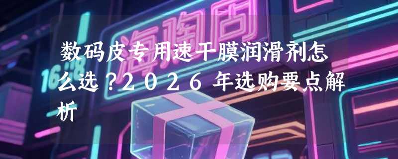 数码皮专用速干膜润滑剂怎么选？2026年选购要点解析