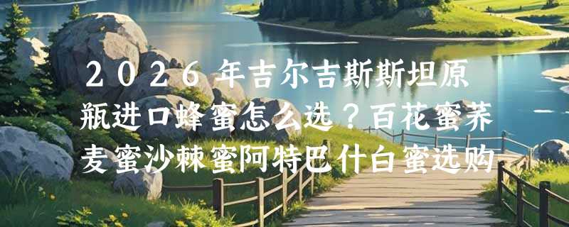 2026年吉尔吉斯斯坦原瓶进口蜂蜜怎么选？百花蜜荞麦蜜沙棘蜜阿特巴什白蜜选购指南