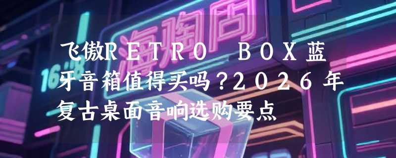 飞傲RETRO BOX蓝牙音箱值得买吗？2026年复古桌面音响选购要点
