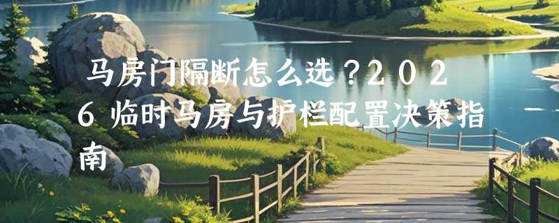 马房门隔断怎么选？2026临时马房与护栏配置决策指南