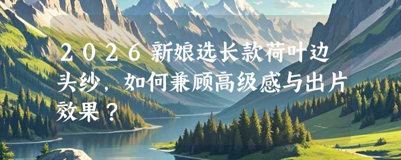 2026新娘选长款荷叶边头纱，如何兼顾高级感与出片效果？