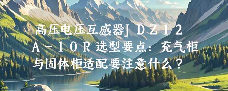 高压电压互感器JDZ12A-10R选型要点：充气柜与固体柜适配要注意什么？