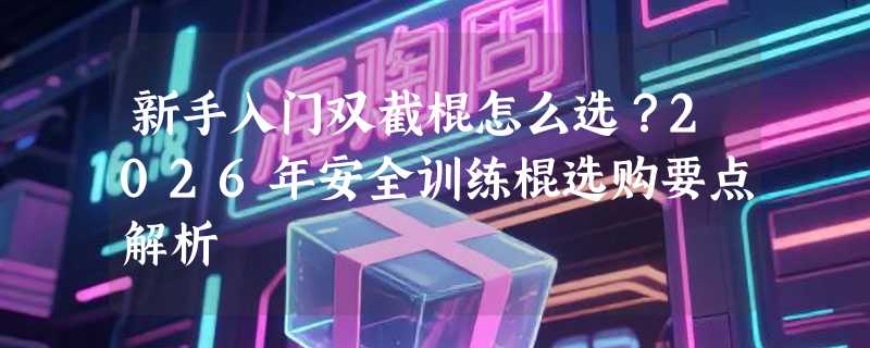 新手入门双截棍怎么选？2026年安全训练棍选购要点解析