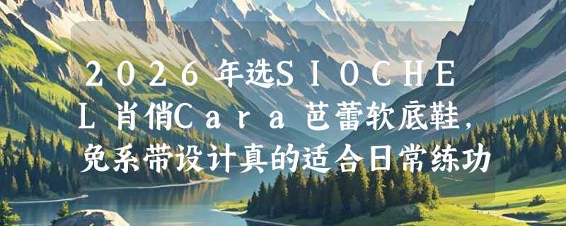 2026年选SIOCHEL肖俏Cara芭蕾软底鞋，免系带设计真的适合日常练功吗？