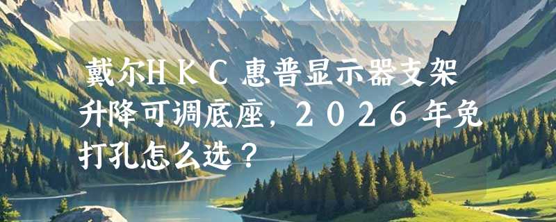 戴尔HKC惠普显示器支架升降可调底座，2026年免打孔怎么选？