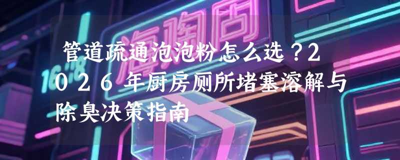 管道疏通泡泡粉怎么选？2026年厨房厕所堵塞溶解与除臭决策指南