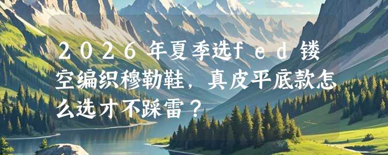 2026年夏季选fed镂空编织穆勒鞋，真皮平底款怎么选才不踩雷？