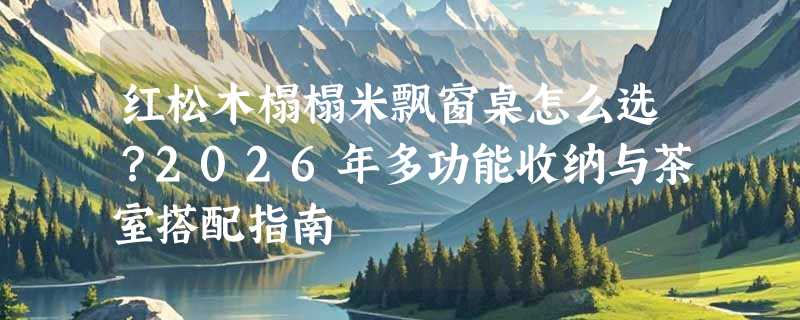 红松木榻榻米飘窗桌怎么选？2026年多功能收纳与茶室搭配指南