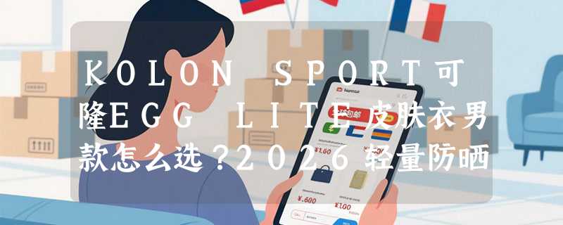 KOLON SPORT可隆EGG LITE皮肤衣男款怎么选？2026轻量防晒选购要点