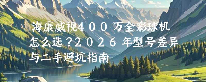 海康威视400万全彩球机怎么选？2026年型号差异与二手避坑指南