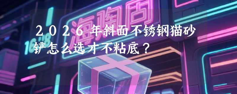 2026年斜面不锈钢猫砂铲怎么选才不粘底？