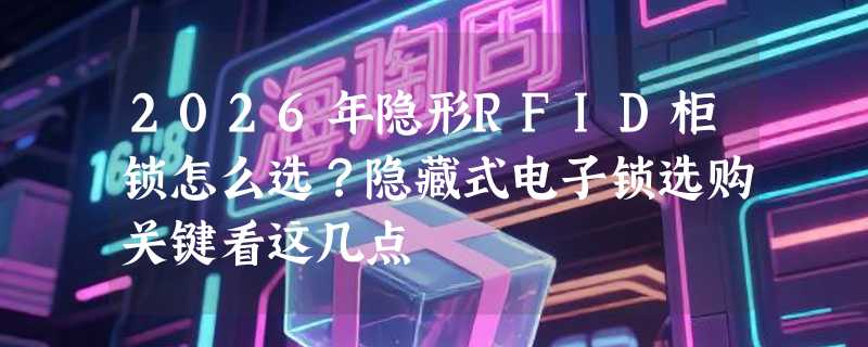 2026年隐形RFID柜锁怎么选？隐藏式电子锁选购关键看这几点